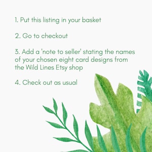 May include: Instructions on a white background with green tropical leaves. The instructions are: 1. Put this listing in your basket. 2. Go to checkout. 3. Add a 'note to seller' stating the names of your chosen eight card designs from the Wild Lines Etsy shop. 4. Check out as usual.