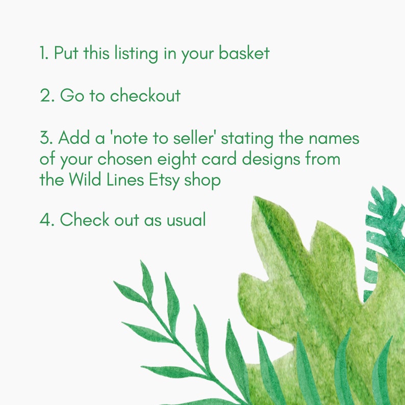 May include: Instructions on a white background with green tropical leaves. The instructions are: 1. Put this listing in your basket. 2. Go to checkout. 3. Add a 'note to seller' stating the names of your chosen eight card designs from the Wild Lines Etsy shop. 4. Check out as usual.