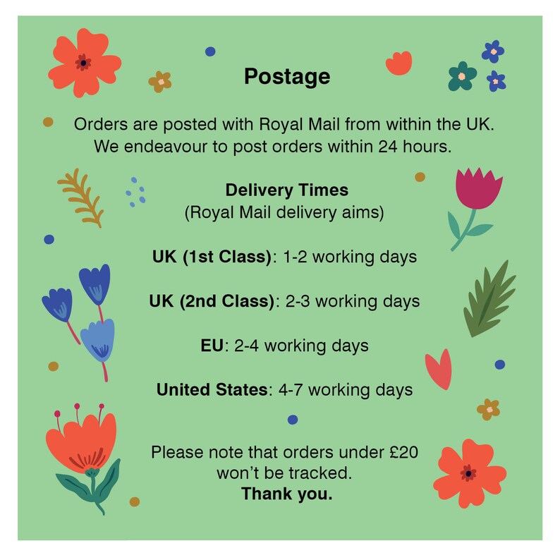 May include: Green background with floral illustrations and text that reads "Postage" and "Orders are posted with Royal Mail from within the UK. We endeavour to post orders within 24 hours. Delivery Times (Royal Mail delivery aims) UK (1st Class): 1-2 working days UK (2nd Class): 2-3 working days EU: 2-4 working days United States: 4-7 working days Please note that orders under &pound;20 won't be tracked. Thank you."