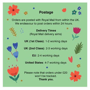 May include: Green background with floral illustrations and text that reads "Postage" and "Orders are posted with Royal Mail from within the UK. We endeavour to post orders within 24 hours. Delivery Times (Royal Mail delivery aims) UK (1st Class): 1-2 working days UK (2nd Class): 2-3 working days EU: 2-4 working days United States: 4-7 working days Please note that orders under &pound;20 won't be tracked. Thank you."