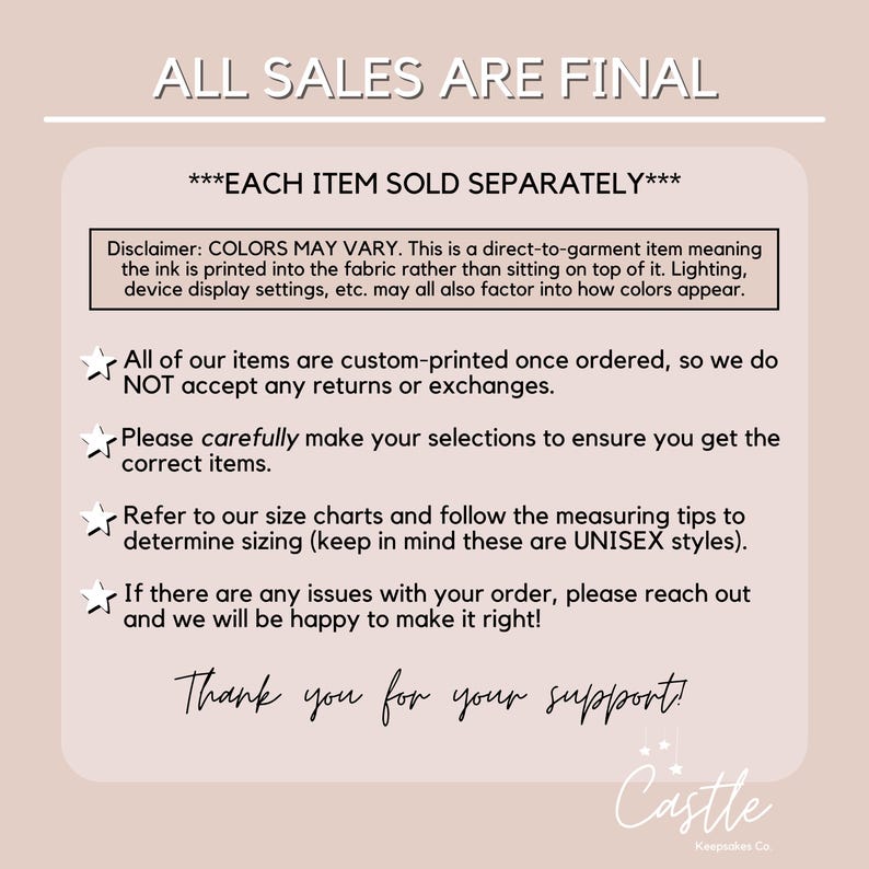 May include: A white background with black text that reads "ALL SALES ARE FINAL" and "***EACH ITEM SOLD SEPARATELY***". Below the text is a disclaimer about color variations in printed items. The text continues with a list of policies regarding returns, exchanges, sizing, and customer service. The text ends with "Thank you for your support!" and a logo that reads "Castle Kempsches Co."