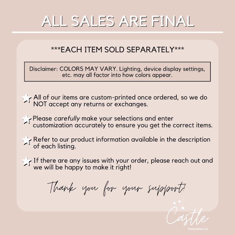 May include: A white text graphic with the words "ALL SALES ARE FINAL" in black text. Below the text is a disclaimer that reads "COLORS MAY VARY. Lighting, device display settings, etc. may all factor into how colors appear." The text is followed by a list of four bullet points with a star icon. The bullet points read: "All of our items are custom-printed once ordered, so we do NOT accept any returns or exchanges." "Please carefully make your selections and enter customization accurately to ensure you get the correct items." "Refer to our product information available in the description of each listing." "If there are any issues with your order, please reach out and we will be happy to make it right!" The text concludes with "Thank you for your support!" and a graphic of a castle with the text "Castle Kempsakes Co."