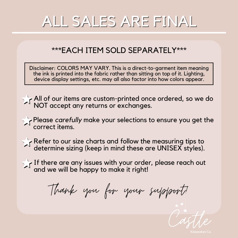 Op de afbeelding: Een witte tekstafbeelding op een lichtbruine achtergrond met de tekst "ALL SALES ARE FINAL" en "***EACH ITEM SOLD SEPARATELY***". De tekst hieronder legt uit dat kleuren kunnen vari&euml;ren vanwege de print en de instellingen van het scherm. De tekst vermeldt ook dat alle artikelen op maat worden geprint en dat retourzendingen en omruilingen niet worden geaccepteerd. De tekst moedigt klanten ook aan om hun selecties zorgvuldig te maken en de maattabellen te raadplegen. De tekst vermeldt ook dat alle artikelen unisex zijn. De tekst moedigt klanten ook aan om contact op te nemen als er problemen zijn met hun bestelling. De tekst eindigt met "Thank you for your support!" en een logo met de tekst "Castle Keepsakes Co."