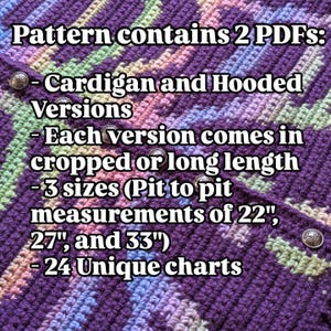 May include: A crochet pattern with text that reads "Pattern contains 2 PDFs: Cardigan and Hooded Versions - Each version comes in cropped or long length - 3 sizes (Pit to pit measurements of 22", 27", and 33") - 24 Unique charts."