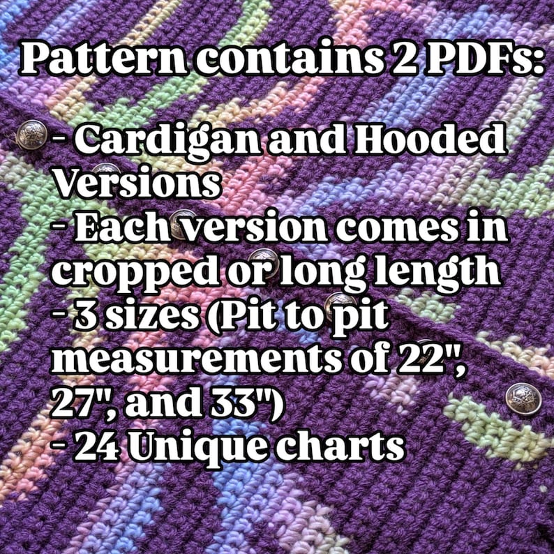 May include: A crochet pattern with text that reads "Pattern contains 2 PDFs: Cardigan and Hooded Versions - Each version comes in cropped or long length - 3 sizes (Pit to pit measurements of 22", 27", and 33") - 24 Unique charts."