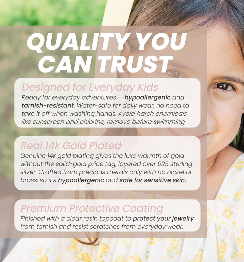 May include: An informational graphic with the text QUALITY YOU CAN TRUST, Designed for Everyday Kids, Real 14k Gold Plated, and Premium Protective Coating. It details features like hypoallergenic, tarnish-resistant, and water-safe 14k gold plated jewelry.