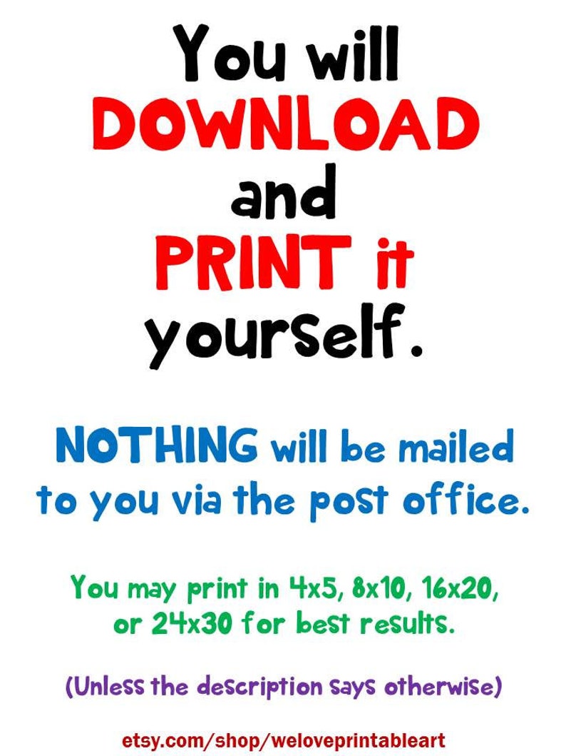 May include: Text on a white background that reads: "You will DOWNLOAD and PRINT it yourself. NOTHING will be mailed to you via the post office. You may print in 4x5, 8x10, 16x20, or 24x30 for best results. (Unless the description says otherwise) etsy.com/shop/weloveprintableart"