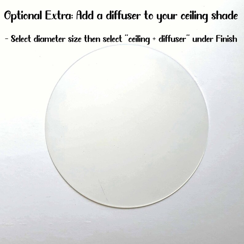 May include: A white round diffuser for a ceiling light fixture. The text "Optional Extra: Add a diffuser to your ceiling shade" is above the diffuser. The text "Select diameter size then select "ceiling + diffuser" under Finish" is below the diffuser.
