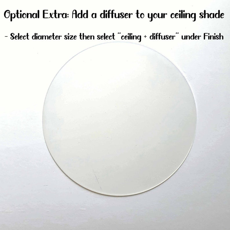 May include: A white round diffuser for a ceiling light fixture. The text "Optional Extra: Add a diffuser to your ceiling shade" is above the diffuser. The text "Select diameter size then select "ceiling + diffuser" under Finish" is below the diffuser.