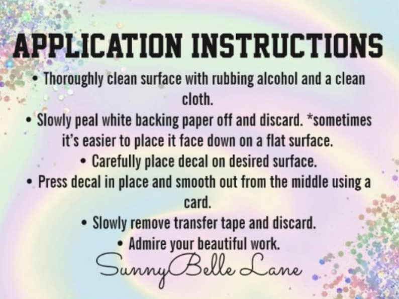 May include: A graphic with instructions for applying a decal. The text reads "APPLICATION INSTRUCTIONS" in bold letters. The instructions include cleaning the surface, peeling the backing, placing the decal, smoothing it, and removing the tape. The Sunny Belle Lane logo is at the bottom.