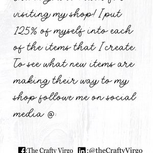 May include: Text on a white background that reads: "Thank you so much for visiting my shop! I put 125% of myself into each of the items that I create. To see what new items are making their way to my shop follow me on social media @: f: The Crafty Virgo in: @theCraftyVirgo"