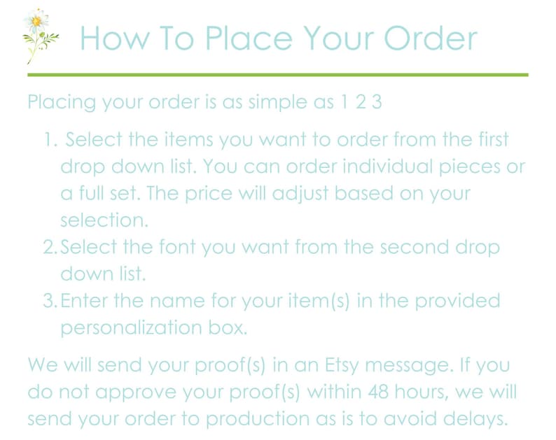 Pu&ograve; includere: Uno sfondo azzurro chiaro con una margherita bianca nell'angolo in alto a sinistra. Il testo "How To Place Your Order" &egrave; in blu scuro. Il testo "Placing your order is as simple as 1 2 3" &egrave; in azzurro chiaro. Il testo "1. Seleziona gli articoli che desideri ordinare dal primo elenco a tendina. Puoi ordinare pezzi singoli o un set completo. Il prezzo si adatter&agrave; in base alla tua selezione." &egrave; in azzurro chiaro. Il testo "2. Seleziona il font che desideri dal secondo elenco a tendina." &egrave; in azzurro chiaro. Il testo "3. Inserisci il nome del tuo articolo(s) nella casella di personalizzazione fornita." &egrave; in azzurro chiaro. Il testo "Ti invieremo la tua bozza(s) in un messaggio Etsy. Se non approvi la tua bozza(s) entro 48 ore, invieremo il tuo ordine in produzione cos&igrave; com'&egrave; per evitare ritardi." &egrave; in azzurro chiaro.