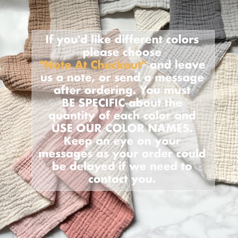 May include: A collection of folded muslin cloths in various colors including tan, cream, white, grey, and dusty pink. The image features the text: If you'd like different colors please choose "Note At Checkout" and leave us a note, or send a message after ordering. You must BE SPECIFIC about the quantity of each color and USE OUR COLOR NAMES. Keep an eye on your messages as your order could be delayed if we need to contact you.