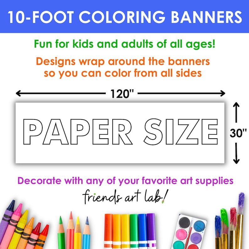 May include: A white banner with the words "PAPER SIZE" in black outlined letters. The banner is 120 inches long and 30 inches tall. The text "10-FOOT COLORING BANNERS" is at the top of the image. The text "Fun for kids and adults of all ages!" is below the banner. The text "Designs wrap around the banners so you can color from all sides" is below the previous text. The text "Decorate with any of your favorite art supplies" is below the banner. The text "friends art lab!" is below the previous text. The image shows a variety of art supplies, including crayons, markers, paintbrushes, and paint.