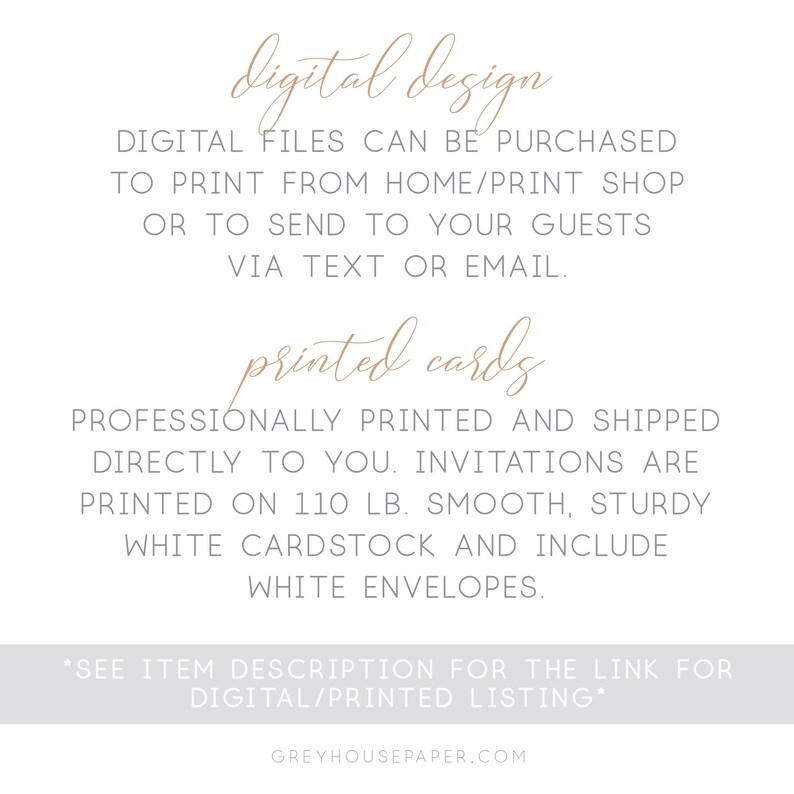 May include: A digital design and printed card option for invitations. The text reads "digital design" and "printed cards". The text also states that digital files can be purchased to print from home or a print shop, or to send to guests via text or email. The text also states that professionally printed cards are shipped directly to you. The invitations are printed on 110 lb. smooth, sturdy white cardstock and include white envelopes. The text also states "See item description for the link for digital/printed listing." and "greyhousepaper.com".