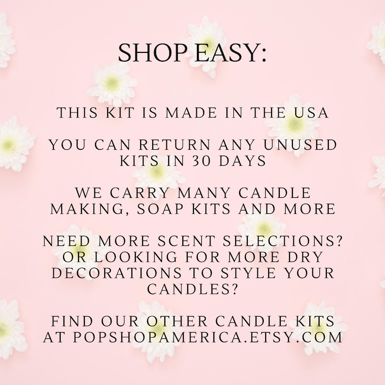 May include: Pink background with white flowers and text that reads "SHOP EASY: THIS KIT IS MADE IN THE USA YOU CAN RETURN ANY UNUSED KITS IN 30 DAYS WE CARRY MANY CANDLE MAKING, SOAP KITS AND MORE NEED MORE SCENT SELECTIONS? OR LOOKING FOR MORE DRY DECORATIONS TO STYLE YOUR CANDLES? FIND OUR OTHER CANDLE KITS AT POPSHOPAMERICA.ETSY.COM"