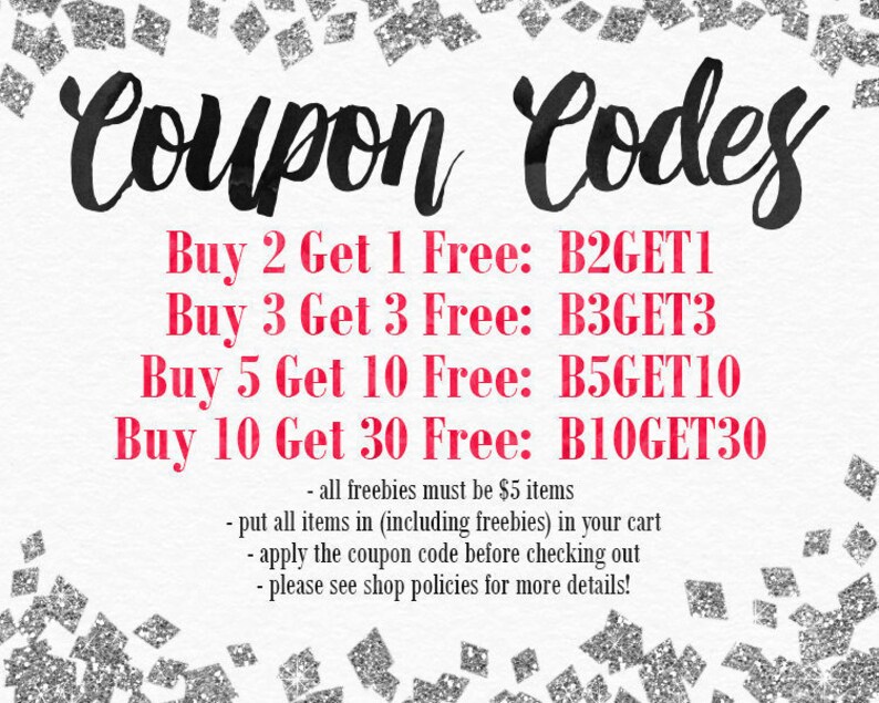 May include: A graphic with a silver glitter background and black text that reads "Coupon Codes".  The text below is in red and lists four different coupon codes: Buy 2 Get 1 Free: B2GET1, Buy 3 Get 3 Free: B3GET3, Buy 5 Get 10 Free: B5GET10, Buy 10 Get 30 Free: B10GET30.  The text below the coupon codes reads: - all freebies must be $5 items - put all items in (including freebies) in your cart - apply the coupon code before checking out - please see shop policies for more details!
