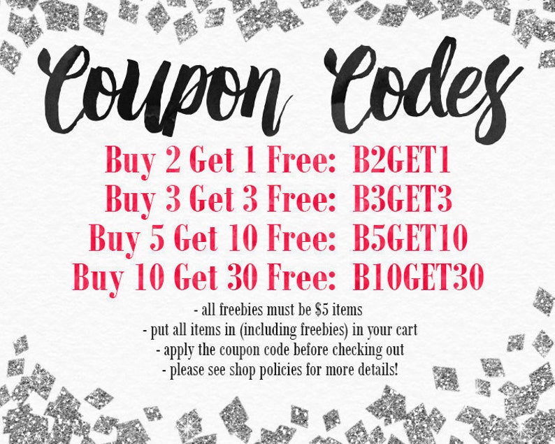 May include: A graphic with silver glitter background and black text that reads "Coupon Codes".  The text is in red and reads "Buy 2 Get 1 Free: B2GET1", "Buy 3 Get 3 Free: B3GET3", "Buy 5 Get 10 Free: B5GET10", "Buy 10 Get 30 Free: B10GET30".  The text in black reads "all freebies must be $5 items", "put all items in (including freebies) in your cart", "apply the coupon code before checking out", "please see shop policies for more details!"
