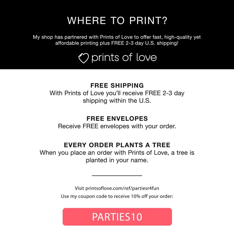 May include: A pink button with the text "PARTIES10" on it. The button is on a white background with the text "Where to Print?" above it. The text below the button says "Use my coupon code to receive 10% off your order: ". The text above the button says "My shop has partnered with Prints of Love to offer fast, high-quality yet affordable printing plus FREE 2-3 day U.S. shipping!"