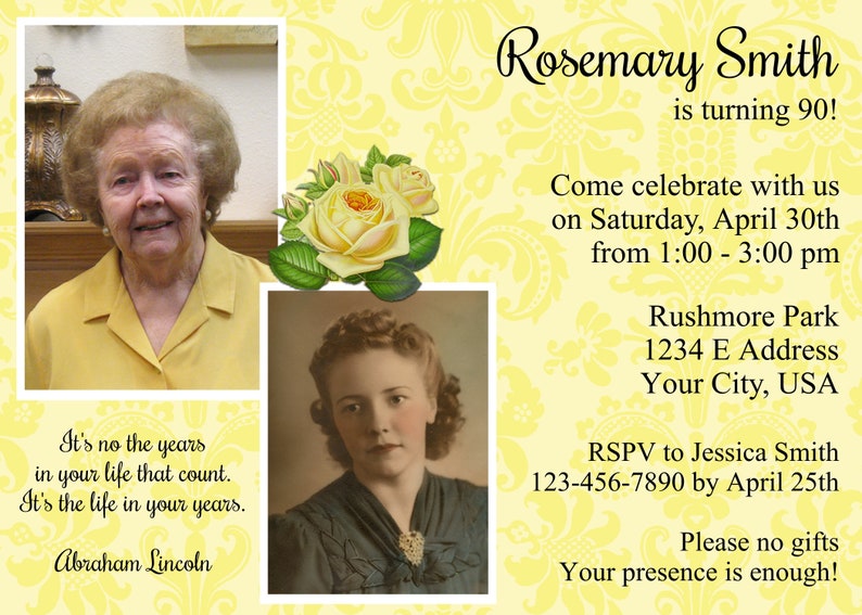 May include: A yellow and white invitation with a floral design. The invitation is for Rosemary Smith's 90th birthday party. The party will be held on Saturday, April 30th from 1:00 to 3:00 pm at Rushmore Park. The address is 1234 E Address, Your City, USA. RSVP to Jessica Smith at 123-456-7890 by April 25th. The invitation says "Please no gifts, your presence is enough!"