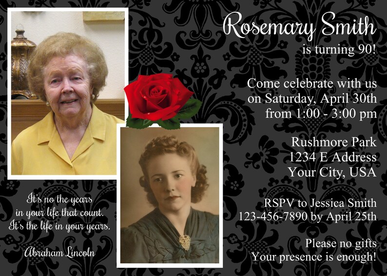 May include: A black and white invitation with a black floral pattern. The invitation is for Rosemary Smith's 90th birthday party. The party will be held at Rushmore Park on Saturday, April 30th from 1:00 to 3:00 pm. RSVP to Jessica Smith at 123-456-7890 by April 25th. The invitation says "Please no gifts, your presence is enough!"