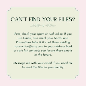 May include: A green and white text box with the text "CAN'T FIND YOUR FILES?" and instructions on how to find your files. The text says to check your spam or junk inbox, and if you use Gmail, to check your Social and Promotions tabs. If the files are not there, it suggests adding transaction@etsy.com to your address book or safe list. The text also says to message the seller with your email if you need the files sent directly.