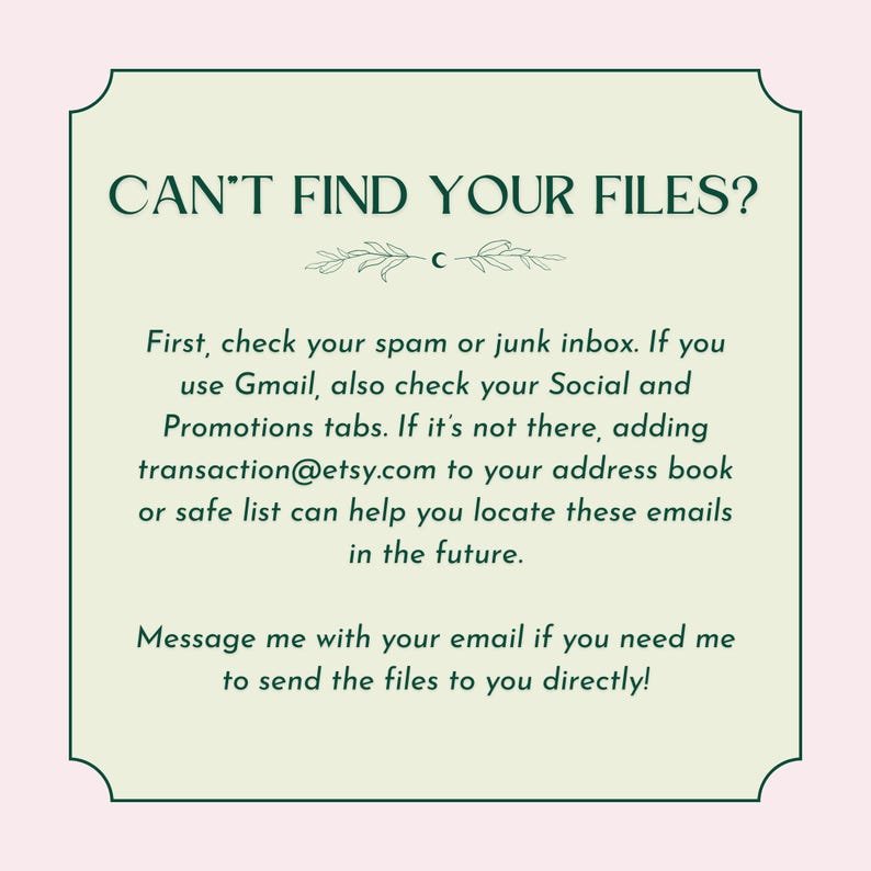 May include: A green and white text box with the text "CAN'T FIND YOUR FILES?" and instructions on how to find your files. The text says to check your spam or junk inbox, and if you use Gmail, to check your Social and Promotions tabs. If the files are not there, it suggests adding transaction@etsy.com to your address book or safe list. The text also says to message the seller with your email if you need the files sent directly.