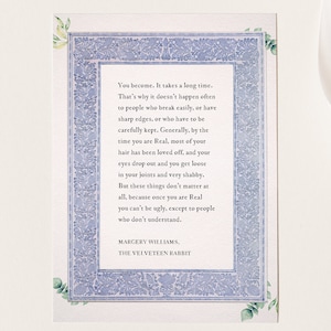 May include: A blue and white framed quote about becoming real. The quote is from the book "The Velveteen Rabbit" by Margery Williams. The quote reads: "You become. It takes a long time. That's why it doesn't happen often to people who break easily, or have sharp edges, or who have to be carefully kept. Generally, by the time you are Real, most of your hair has been loved off, and your eyes drop out and you get loose in your joints and very shabby. But these things don't matter at all, because once you are Real you can't be ugly, except to people who don't understand."