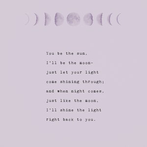 May include: A light purple print featuring phases of the moon and a poem. The poem reads, "You be the sun, I'll be the moon- just let your light come shining through; and when night comes, just like the moon, I'll shine the light right back to you."