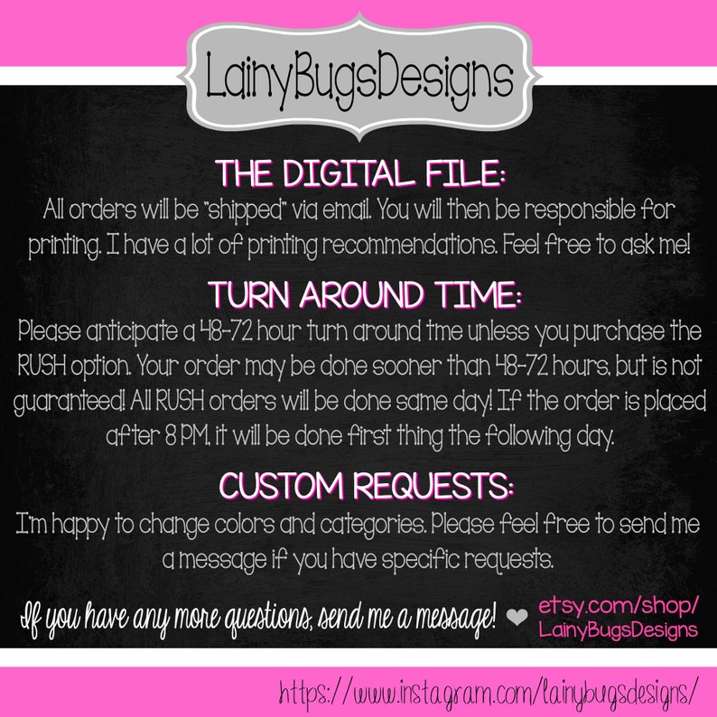 May include: A black and white graphic with pink text that reads "Lainy Bugs Designs". The text "The Digital File:" is followed by information about digital file delivery and printing recommendations. The text "Turn Around Time:" is followed by information about the time it takes to complete orders. The text "Custom Requests:" is followed by information about customizing orders. The text "If you have any more questions, send me a message!" is followed by a heart emoji and a link to the Etsy shop. The text "https://www.instagram.com/lainybugsdesigns/" is at the bottom of the graphic.