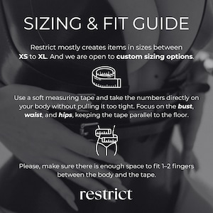 May include: A black and white sizing and fit guide graphic featuring the text SIZING & FIT GUIDE, Restrict mostly creates items in sizes between XS to XL. And we are open to custom sizing options. Use a soft measuring tape and take the numbers directly on your body without pulling it too tight. Focus on the bust, waist, and hips, keeping the tape parallel to the floor. Please, make sure there is enough space to fit 1-2 fingers between the body and the tape. restrict.
