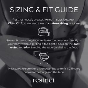 May include: A black and white sizing and fit guide graphic featuring the text SIZING & FIT GUIDE, Restrict mostly creates items in sizes between XS to XL. And we are open to custom sizing options. Use a soft measuring tape and take the numbers directly on your body without pulling it too tight. Focus on the bust, waist, and hips, keeping the tape parallel to the floor. Please, make sure there is enough space to fit 1-2 fingers between the body and the tape. restrict.