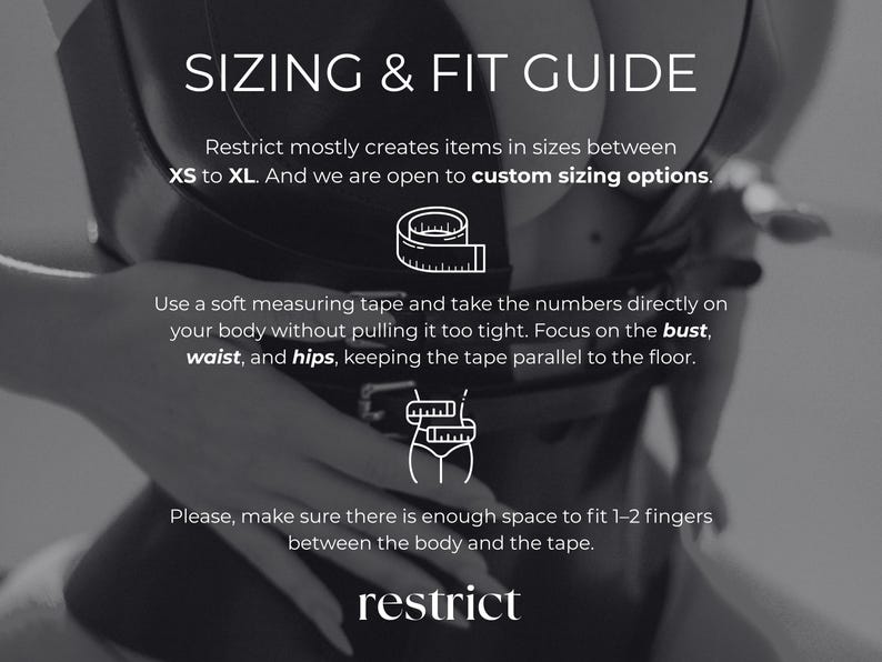 May include: A black and white sizing and fit guide graphic featuring the text SIZING & FIT GUIDE, Restrict mostly creates items in sizes between XS to XL. And we are open to custom sizing options. Use a soft measuring tape and take the numbers directly on your body without pulling it too tight. Focus on the bust, waist, and hips, keeping the tape parallel to the floor. Please, make sure there is enough space to fit 1-2 fingers between the body and the tape. restrict.