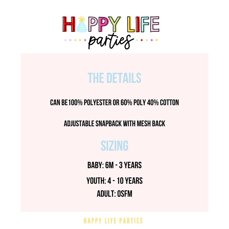 May include: A pink and white graphic with the text "HAPPY LIFE parties" in colourful letters. The text "THE DETAILS" is in blue. The text "CAN BE 100% POLYESTER OR 60% POLY 40% COTTON" is in black. The text "ADJUSTABLE SNAPBACK WITH MESH BACK" is in black. The text "SIZING" is in blue. The text "BABY: 6M - 3 YEARS" is in black. The text "YOUTH: 4 - 10 YEARS" is in black. The text "ADULT: OSFM" is in black. The text "HAPPY LIFE PARTIES" is in colourful letters.