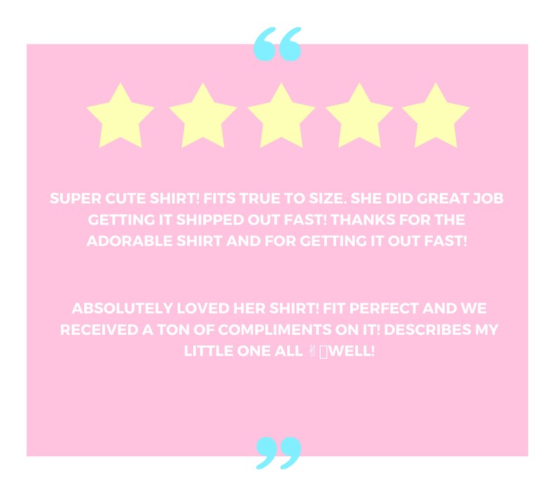 May include: Five yellow stars with a pink background and white text that reads "SUPER CUTE SHIRT! FITS TRUE TO SIZE. SHE DID GREAT JOB GETTING IT SHIPPED OUT FAST! THANKS FOR THE ADORABLE SHIRT AND FOR GETTING IT OUT FAST! ABSOLUTELY LOVED HER SHIRT! FIT PERFECT AND WE RECEIVED A TON OF COMPLIMENTS ON IT! DESCRIBES MY LITTLE ONE ALL WELL!"