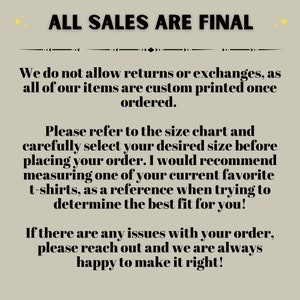 May include: Text on a beige background that reads "ALL SALES ARE FINAL".  The text below explains that returns and exchanges are not allowed because all items are custom printed once ordered.  The text also encourages customers to refer to the size chart and measure a favorite t-shirt to determine the best fit.  The text ends by stating that if there are any issues with an order, customers can reach out for help.