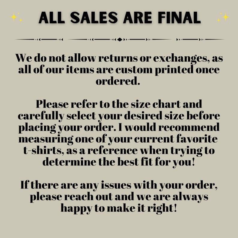 May include: Text on a beige background that reads "ALL SALES ARE FINAL".  The text below explains that returns and exchanges are not allowed because all items are custom printed once ordered.  The text also encourages customers to refer to the size chart and measure a favorite t-shirt to determine the best fit.  The text ends by stating that if there are any issues with an order, customers can reach out for help.
