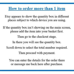 May include: A white informational sign with a blue border containing black text that reads: How to order more than 1 item. Etsy appears to show the quantity box in different places subject to which device you are using. If the quantity box isn't showing on the main screen, please add the item into your basket first. Then go to the checkout stage. In there you will see the quantity box. Scroll down to select the total number required. Then proceed with payment. You can enter the details for the order there or message me back here after purchase.