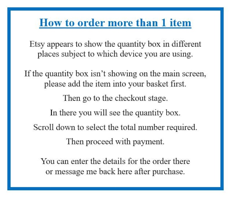 May include: A white informational sign with a blue border containing black text that reads: How to order more than 1 item. Etsy appears to show the quantity box in different places subject to which device you are using. If the quantity box isn't showing on the main screen, please add the item into your basket first. Then go to the checkout stage. In there you will see the quantity box. Scroll down to select the total number required. Then proceed with payment. You can enter the details for the order there or message me back here after purchase.