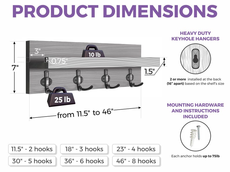 Wall-mounted hook shelf available in sizes from 11.5 to 46 inches wide with 2 to 8 hooks and 1 ledges. Each hook holds 25 lbs. Ledge holds 10 lbs. Heavy-duty keyhole hangers and mounting hardware (75 lb anchors) are included for secure installation.