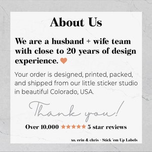 May include: About Us text with a heart icon. We are a husband and wife team with close to 20 years of design experience. Your order is designed, printed, packed, and shipped from our little sticker studio in beautiful Colorado, USA. Thank you! Over 10,000 five star reviews. xo, erin & chris - Stick 'em Up Labels