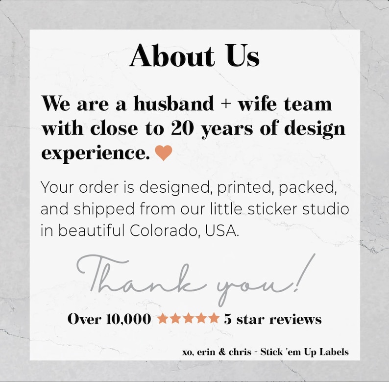 May include: About Us text with a heart icon. We are a husband and wife team with close to 20 years of design experience. Your order is designed, printed, packed, and shipped from our little sticker studio in beautiful Colorado, USA. Thank you! Over 10,000 five star reviews. xo, erin & chris - Stick 'em Up Labels