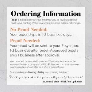May include: Ordering information for a small family business.  Proofs are available for review and approval prior to printing. Orders ship in 1-3 business days.  Proofs are sent to your Etsy inbox 1-3 business days after ordering. Approved proofs ship 1 business day after approval. Business days are Monday - Friday, not including holidays.  xo, erin & chris - Stick 'em Up Labels