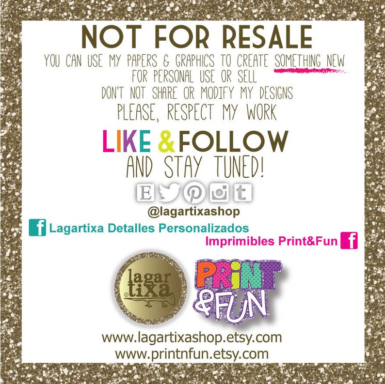 May include: A digital graphic with the text "NOT FOR RESALE" in large, bold letters. The text "YOU CAN USE MY PAPERS & GRAPHICS TO CREATE SOMETHING NEW FOR PERSONAL USE OR SELL DON'T NOT SHARE OR MODIFY MY DESIGNS PLEASE, RESPECT MY WORK LIKE & FOLLOW AND STAY TUNED!" is below the first line of text. The text "@lagartixashop" is below the second line of text. The text "Lagartixa Detalles Personalizados Imprimibles Print&Fun" is below the third line of text. The text "www.lagartixashop.etsy.com www.printnfun.etsy.com" is below the fourth line of text. The graphic also includes two logos: one with the text "lagartixa" and the other with the text "PRINT & FUN".