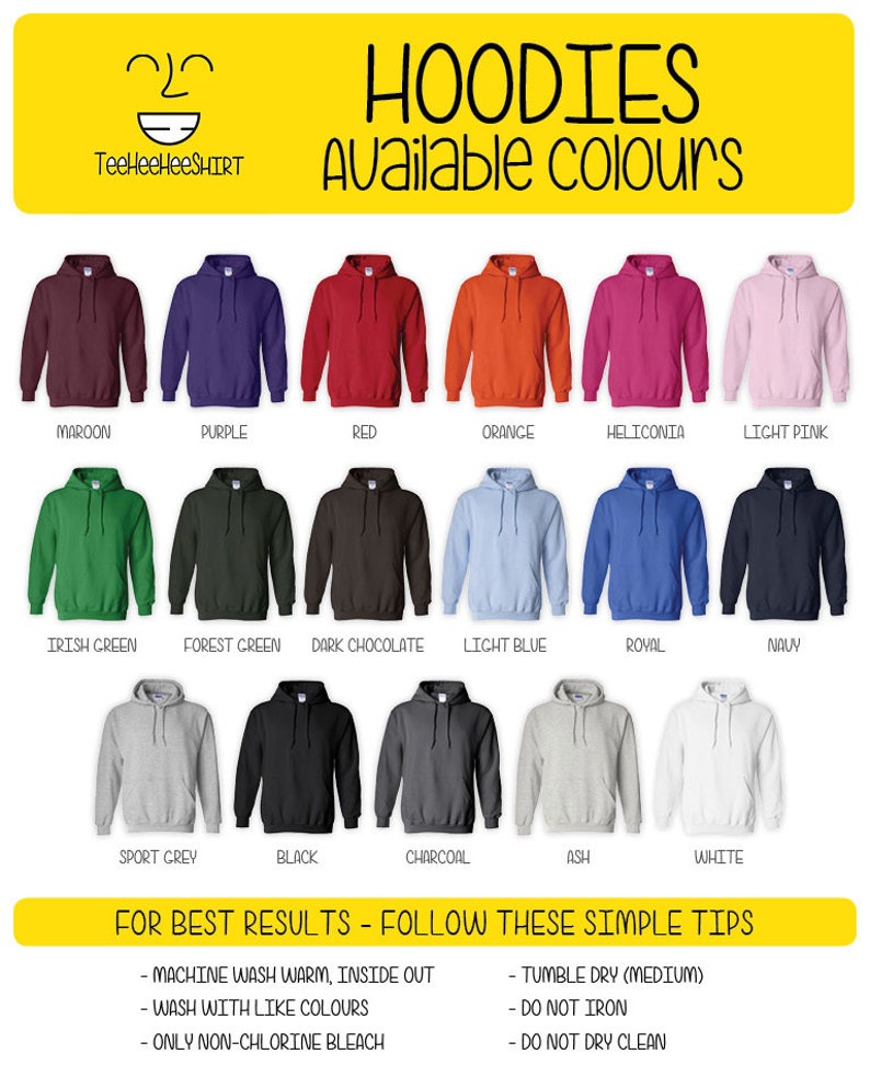May include: A chart showing 15 different hoodie colors. The colors are maroon, purple, red, orange, heliconia, light pink, Irish green, forest green, dark chocolate, light blue, royal, navy, sport grey, black, charcoal, ash, and white. The text "HOODIES Available colours" is at the top of the chart. The text "FOR BEST RESULTS - FOLLOW THESE SIMPLE TIPS" is at the bottom of the chart. The text below that says "MACHINE WASH WARM, INSIDE OUT", "WASH WITH LIKE COLOURS", "ONLY NON-CHLORINE BLEACH", "TUMBLE DRY (MEDIUM)", "DO NOT IRON", "DO NOT DRY CLEAN".
