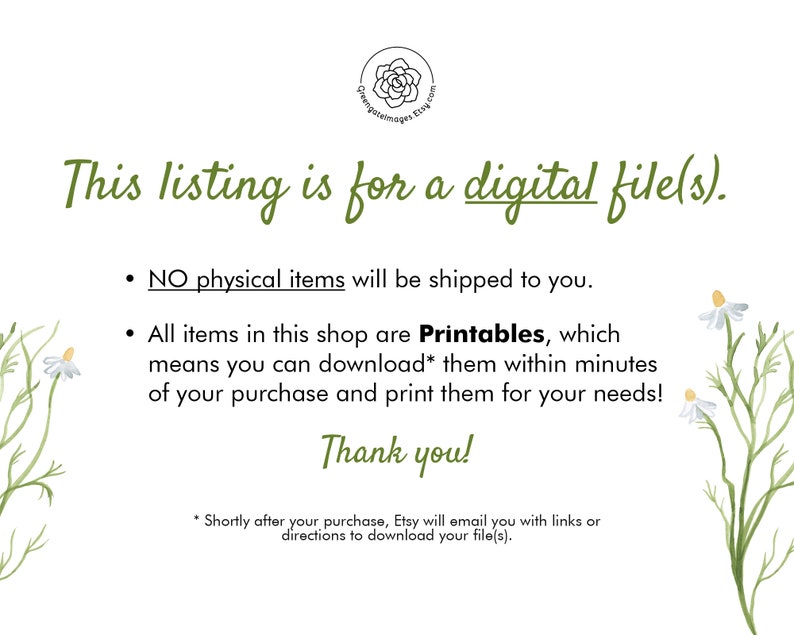 May include: Text on a white background with a floral design. The text reads: "This listing is for a digital file(s).  NO physical items will be shipped to you. All items in this shop are Printables, which means you can download* them within minutes of your purchase and print them for your needs! Thank you! *Shortly after your purchase, Etsy will email you with links or directions to download your file(s)."