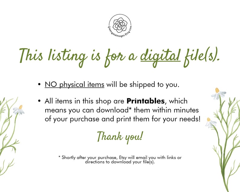 May include: Text on a white background with a floral design. The text reads: "This listing is for a digital file(s).  NO physical items will be shipped to you. All items in this shop are Printables, which means you can download* them within minutes of your purchase and print them for your needs! Thank you! *Shortly after your purchase, Etsy will email you with links or directions to download your file(s)."