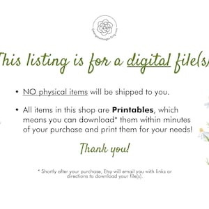 May include: Text on a white background with a floral design. The text reads: "This listing is for a digital file(s).  NO physical items will be shipped to you. All items in this shop are Printables, which means you can download* them within minutes of your purchase and print them for your needs! Thank you! *Shortly after your purchase, Etsy will email you with links or directions to download your file(s)."