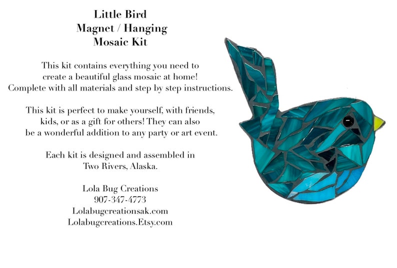 May include: A mosaic kit to create a blue bird. The kit includes all materials and step-by-step instructions. It can be used to make a magnet or a hanging decoration.  "This kit is perfect to make yourself, with friends, kids, or as a gift for others! They can also be a wonderful addition to any party or art event. Each kit is designed and assembled in Two Rivers, Alaska. Lola Bug Creations 907-347-4773 Lolabugcreationsak.com Lolabugcreations.Etsy.com"
