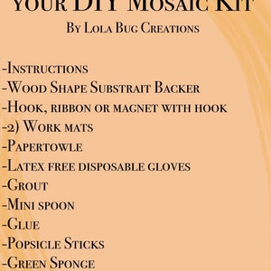 May include: A list of items included in a DIY mosaic kit. The list includes instructions, a wood shape, a hook, ribbon or magnet, work mats, paper towels, latex-free gloves, grout, a mini spoon, glue, popsicle sticks, green sponge, black sponge, crushed glass, and a business card.
